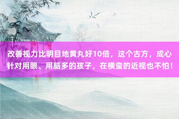 改善视力比明目地黄丸好10倍，这个古方，成心针对用眼、用脑多的孩子，在横蛮的近视也不怕！