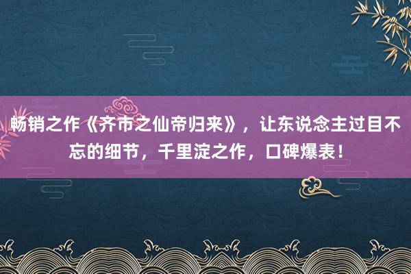 畅销之作《齐市之仙帝归来》，让东说念主过目不忘的细节，千里淀之作，口碑爆表！