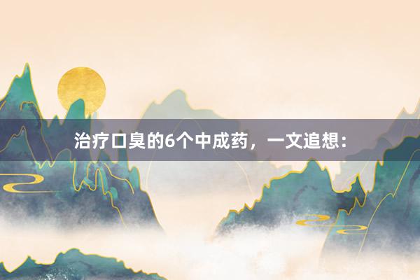 治疗口臭的6个中成药，一文追想：