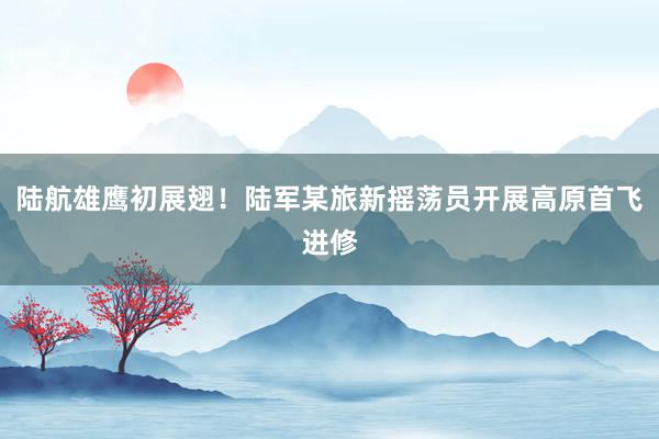 陆航雄鹰初展翅！陆军某旅新摇荡员开展高原首飞进修