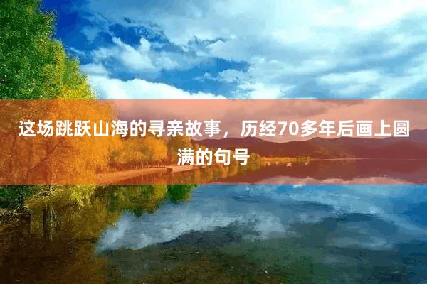这场跳跃山海的寻亲故事，历经70多年后画上圆满的句号