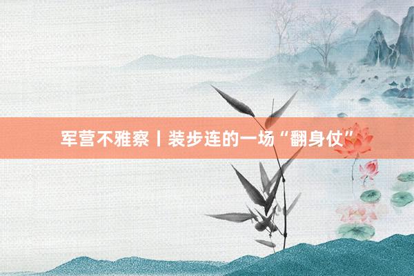 军营不雅察丨装步连的一场“翻身仗”