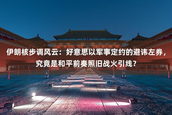 伊朗核步调风云：好意思以军事定约的避讳左券，究竟是和平前奏照旧战火引线？
