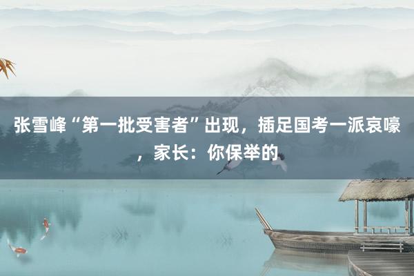 张雪峰“第一批受害者”出现，插足国考一派哀嚎，家长：你保举的