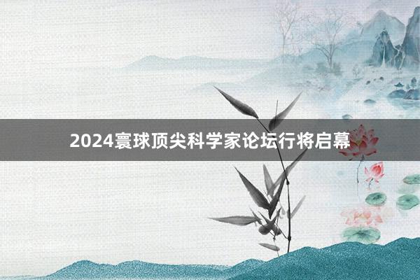 2024寰球顶尖科学家论坛行将启幕