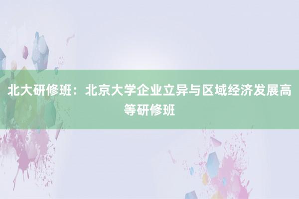 北大研修班：北京大学企业立异与区域经济发展高等研修班
