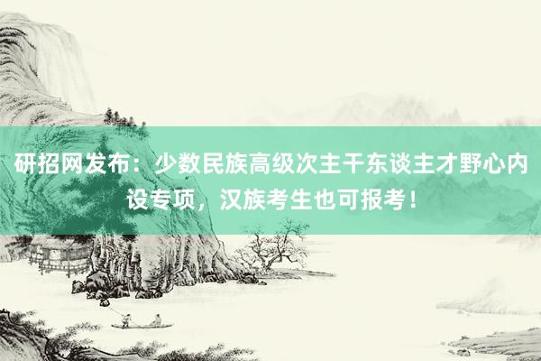 研招网发布：少数民族高级次主干东谈主才野心内设专项，汉族考生也可报考！