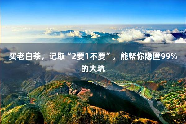 买老白茶，记取“2要1不要”，能帮你隐匿99%的大坑