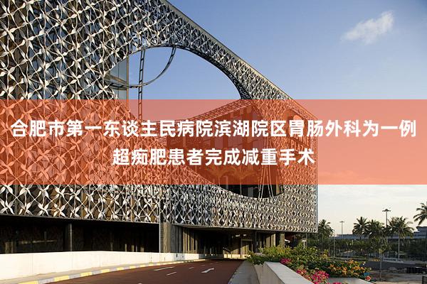 合肥市第一东谈主民病院滨湖院区胃肠外科为一例超痴肥患者完成减重手术