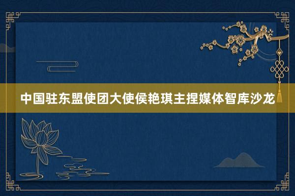 中国驻东盟使团大使侯艳琪主捏媒体智库沙龙