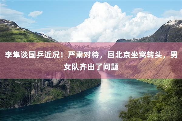 李隼谈国乒近况！严肃对待，回北京坐窝转头，男女队齐出了问题