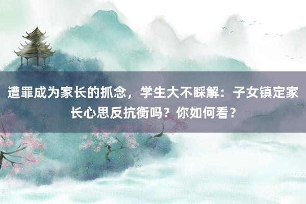 遭罪成为家长的抓念，学生大不睬解：子女镇定家长心思反抗衡吗？你如何看？