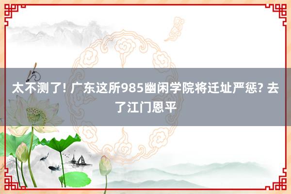 太不测了! 广东这所985幽闲学院将迁址严惩? 去了江门恩平
