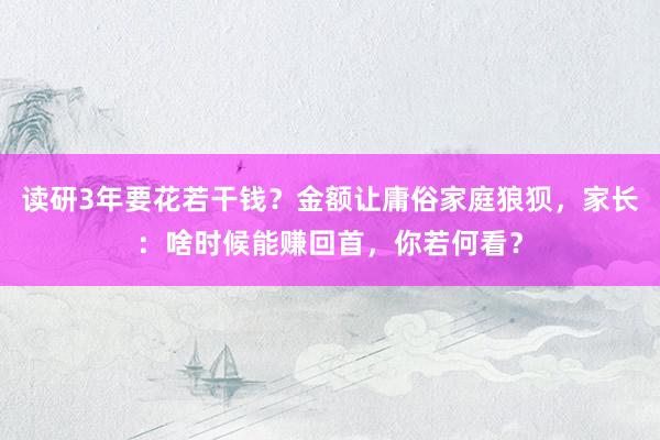 读研3年要花若干钱？金额让庸俗家庭狼狈，家长：啥时候能赚回首，你若何看？