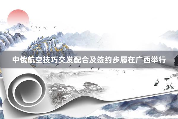 中俄航空技巧交发配合及签约步履在广西举行