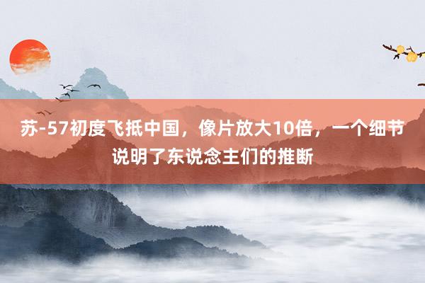 苏-57初度飞抵中国，像片放大10倍，一个细节说明了东说念主们的推断
