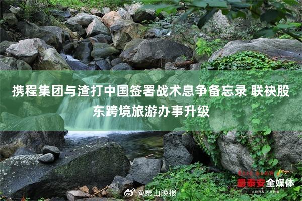 携程集团与渣打中国签署战术息争备忘录 联袂股东跨境旅游办事升级