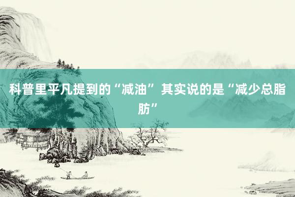 科普里平凡提到的“减油” 其实说的是“减少总脂肪”