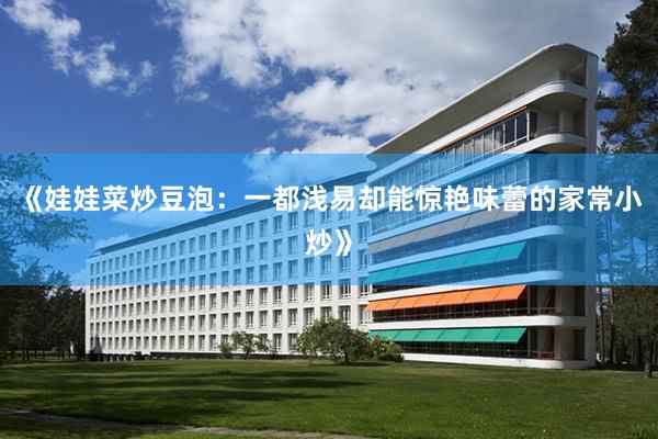 《娃娃菜炒豆泡：一都浅易却能惊艳味蕾的家常小炒》
