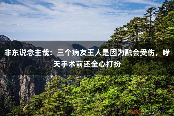 非东说念主哉：三个病友王人是因为融会受伤，哮天手术前还全心打扮