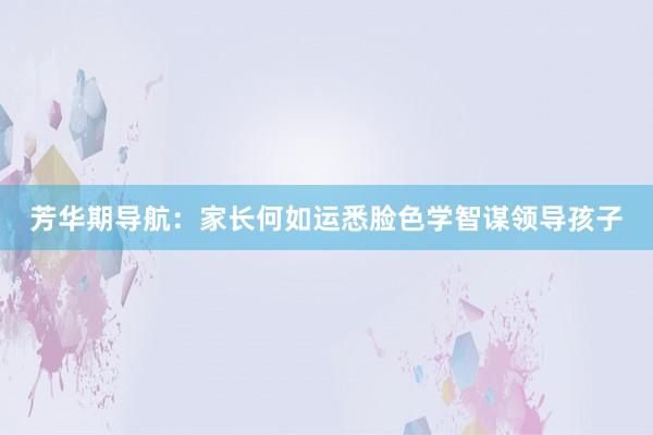 芳华期导航：家长何如运悉脸色学智谋领导孩子