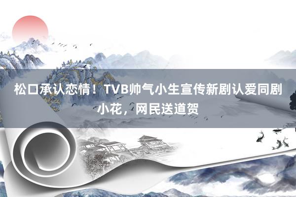 松口承认恋情！TVB帅气小生宣传新剧认爱同剧小花，网民送道贺