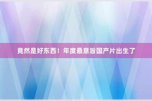 竟然是好东西！年度最意旨国产片出生了