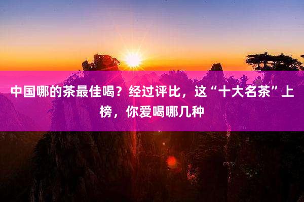 中国哪的茶最佳喝？经过评比，这“十大名茶”上榜，你爱喝哪几种