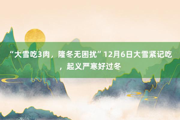 “大雪吃3肉，隆冬无困扰”12月6日大雪紧记吃，起义严寒好过冬