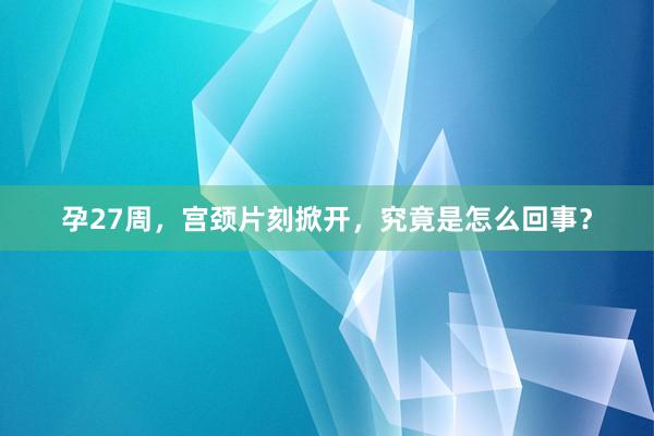 孕27周，宫颈片刻掀开，究竟是怎么回事？