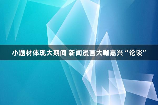 小题材体现大期间 新闻漫画大咖嘉兴“论谈”