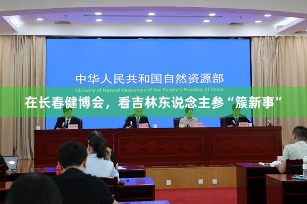 在长春健博会，看吉林东说念主参“簇新事”