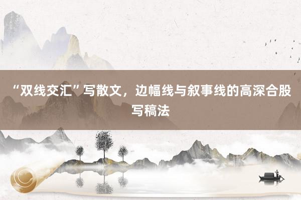 “双线交汇”写散文，边幅线与叙事线的高深合股写稿法