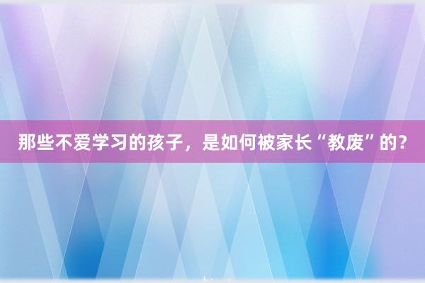那些不爱学习的孩子，是如何被家长“教废”的？