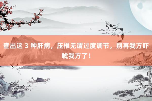 查出这 3 种肝病，压根无谓过度调节，别再我方吓唬我方了！