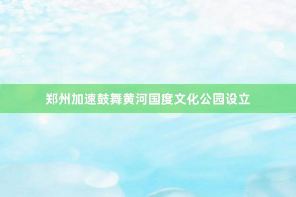 郑州加速鼓舞黄河国度文化公园设立