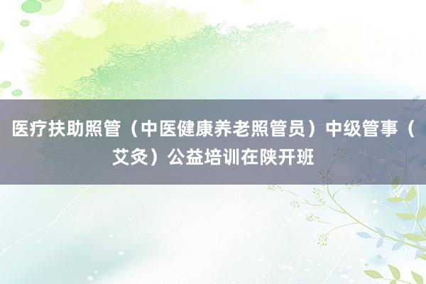 医疗扶助照管（中医健康养老照管员）中级管事（艾灸）公益培训在陕开班