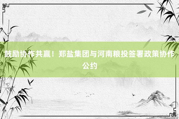 鼓励协作共赢！郑盐集团与河南粮投签署政策协作公约